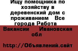 Ищу помощника по хозяйству в деревенский дом с проживанием - Все города Работа » Вакансии   . Ивановская обл.